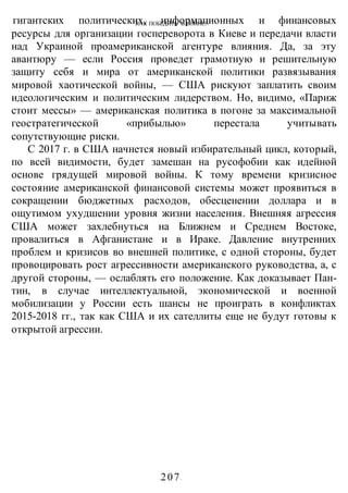 КАК ПОБЕДИТЬ В ВОИНЕ?
-207-
гигантских политических, информационных и финансовых
ресурсы для организации госпереворота в Киеве и передачи власти
над Украиной проамериканской агентуре влияния. Да, за эту
авантюру — если Россия проведет грамотную и решительную
защиту себя и мира от американской политики развязывания
мировой хаотической войны, — США рискуют заплатить своим
идеологическим и политическим лидерством. Но, видимо, «Париж
стоит мессы» — американская политика в погоне за максимальной
геостратегической «прибылью» перестала учитывать
сопутствующие риски.
С 2017 г. в США начнется новый избирательный цикл, который,
по всей видимости, будет замешан на русофобии как идейной
основе грядущей мировой войны. К тому времени кризисное
состояние американской финансовой системы может проявиться в
сокращении бюджетных расходов, обесценении доллара и в
ощутимом ухудшении уровня жизни населения. Внешняя агрессия
США может захлебнуться на Ближнем и Среднем Востоке,
провалиться в Афганистане и в Ираке. Давление внутренних
проблем и кризисов во внешней политике, с одной стороны, будет
провоцировать рост агрессивности американского руководства, а, с
другой стороны, — ослаблять его положение. Как доказывает Пан-
тин, в случае интеллектуальной, экономической и военной
мобилизации у России есть шансы не проиграть в конфликтах
2015-2018 гг., так как США и их сателлиты еще не будут готовы к
открытой агрессии.
 