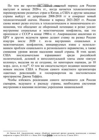 Сергей Глазьев
УКРАИНСКАЯ КАТАСТРОФА
-208 -
По тем же прогнозам, самый опасный период для России
наступит в начале 2020-х гг., когда начнется технологическое
перевооружение развитых стран и Китая, а США и другие западные
страны выйдут из депрессии 2008-2018 гг и совершат новый
технологический скачок. Именно в период 2021-2025 гг. Россия
снова может резко отстать в технологическом и экономическом от-
ношении, что обесценит ее оборонный потенциал и резко усилит
внутренние социальные и межэтнические конфликты, как это
произошло с СССР в конце 1980-х гг. Американские аналитики из
ЦРУ и других ведомств прямо делают ставку на развал России
изнутри после 2020 г. из-за внутренних социальных и
межэтнических конфликтов, инициируемых извне с использо-
ванием проблем социального и региопальпого неравенства, а также
снижения уровня жизни населения нашей страны. В этих целях
США последовательно взращивают среди российской
политической, деловой и интеллектуальной элиты свою «пятую
колонну», выделяя на ее создание, по некоторым оценкам, до 10
млрд. долл, в год66
. О том же свидетельствует недавнее назначение
новым послом США в России самого известного организатора
«цветных революций» и госпереворотов на постсоветском
пространстве Джона Теффта.
Чтобы избежать реализации самого негативного для России
сценария, ведущего к распаду страны, необходима системная
внутренняя и внешняя политика укрепления национальной
66 Пантин В.И. Аналитическая записка «Наиболее вероятный прогноз развития политических и военных
конфликтов в период 2014-2018 гг.». Июнь 2014. Опубликовано в пел/зс1оп.т(о 12 июля 2014 г.
 