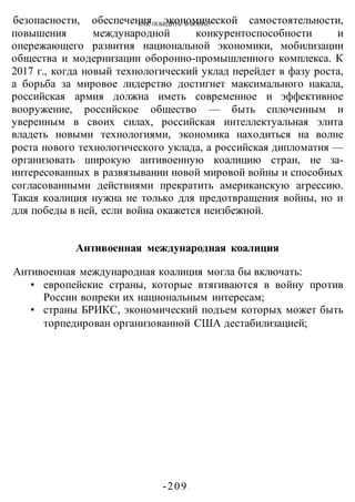 КАК ПОБЕДИТЬ В ВОИНЕ?
-209 -
безопасности, обеспечения экономической самостоятельности,
повышения международной конкурентоспособности и
опережающего развития национальной экономики, мобилизации
общества и модернизации оборонно-промышленного комплекса. К
2017 г., когда новый технологический уклад перейдет в фазу роста,
а борьба за мировое лидерство достигнет максимального накала,
российская армия должна иметь современное и эффективное
вооружение, российское общество — быть сплоченным и
уверенным в своих силах, российская интеллектуальная элита
владеть новыми технологиями, экономика находиться на волне
роста нового технологического уклада, а российская дипломатия —
организовать широкую антивоенную коалицию стран, не за-
интересованных в развязывании новой мировой войны и способных
согласованными действиями прекратить американскую агрессию.
Такая коалиция нужна не только для предотвращения войны, но и
для победы в ней, если война окажется неизбежной.
Антивоенная международная коалиция
Антивоенная международная коалиция могла бы включать:
• европейские страны, которые втягиваются в войну против
России вопреки их национальным интересам;
• страны БРИКС, экономический подъем которых может быть
торпедирован организованной США дестабилизацией;
 