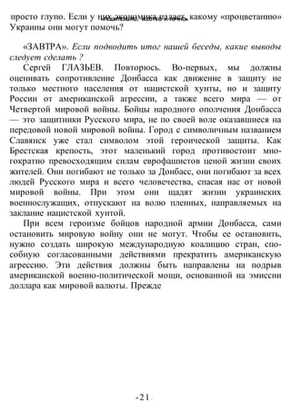 «РЕШИТЕЛЬНО, ЖЕСТКО И ТОЧНО»
-21 -
просто глупо. Если у них экономика падает, какому «процветанию»
Украины они могут помочь?
«ЗАВТРА». Если подводить итог нашей беседы, какие выводы
следует сделать ?
Сергей ГЛАЗЬЕВ. Повторюсь. Во-первых, мы должны
оценивать сопротивление Донбасса как движение в защиту не
только местного населения от нацистской хунты, но и защиту
России от американской агрессии, а также всего мира — от
Четвертой мировой войны. Бойцы народного ополчения Донбасса
— это защитники Русского мира, не по своей воле оказавшиеся на
передовой новой мировой войны. Город с символичным названием
Славянск уже стал символом этой героической защиты. Как
Брестская крепость, этот маленький город противостоит мно-
гократно превосходящим силам еврофашистов ценой жизни своих
жителей. Они погибают не только за Донбасс, они погибают за всех
людей Русского мира и всего человечества, спасая нас от новой
мировой войны. При этом они щадят жизни украинских
военнослужащих, отпускают на волю пленных, направляемых на
заклание нацистской хунтой.
При всем героизме бойцов народной армии Донбасса, сами
остановить мировую войну они не могут. Чтобы ее остановить,
нужно создать широкую международную коалицию стран, спо-
собную согласованными действиями прекратить американскую
агрессию. Эти действия должны быть направлены на подрыв
американской военно-политической мощи, основанной на эмиссии
доллара как мировой валюты. Прежде
 