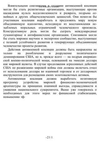 КАК ПОБЕДИТЬ В ВОИНЕ?
-21 1 -
Влиятельными союзниками в создании антивоенной коалиции
могли бы стать религиозные организации, выступающие против
насаждения культа вседозволенности и разврата, подрыва се-
мейных и других общечеловеческих ценностей. Они помогли бы
участникам коалиции выработать и предложить миру новую
объединяющую идеологию, исходящую из восстановления не-
зыблемых моральных ограничений человеческого произвола.
Конструктивную роль могли бы сыграть международные
гуманитарные и антифашистские организации. Союзником могло
бы стать мировое научное и экспертное сообщество, выступающее
с позиций устойчивого развития и генерирующее объединяющие
человечество проекты развития.
Действия антивоенной коалиции должны быть направлены не
только на разоблачение и разрушение политического
доминирования США, но и, прежде всего — на подрыв американ-
ской военно-политической мощи, основанной на эмиссии доллара
как мировой валюты. В случае продолжения агрессивных действий
США по разжиганию мировой войны они должны включать отказ
от использования доллара во взаимной торговле и от долларовых
инструментов для размещения своих золотовалютных активов.
Антивоенная коалиция должна выработать позитивную
программу устройства мировой финансово-экономической
архитектуры на принципах взаимной выгоды, справедливости и
уважения национального суверенитета. Выше уже говорилось о
необходимых для этого мерах по финансовой стабилизации,
повышению эф-
 