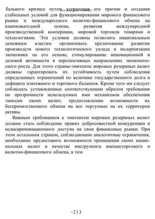 КАК ПОБЕДИТЬ В ВОИНЕ?
-213 -
бального кризиса путем устранения его причин и создания
стабильных условий для функционирования мирового финансового
рынка и международного валютно-финансового обмена на
взаимовыгодной основе, развития международной
производственной кооперации, мировой торговли товарами и
технологиями. Эти условия должны позволить национальным
денежным властям организовать кредитование развития
производств нового технологического уклада и модернизации
экономики на его основе, стимулирование инновационной и
деловой активности в перспективных направлениях экономиче-
ского роста. Для этого страны-эмитенты мировых резервных валют
должны гарантировать их устойчивость путем соблюдения
определенных ограничений по величине государственного долга и
дефицита платежного и торгового балансов. Кроме того им следует
соблюдать установленные соответствующим образом требования
по прозрачности используемых ими механизмов обеспечения
эмиссии своих валют, предоставлению возможности их
беспрепятственного обмена на все торгуемые на их территории
активы.
Важным требованием к эмитентам мировых резервных валют
должно стать соблюдение правил добросовестной конкуренции и
недискриминационного доступа на свои финансовые рынки. При
этом остальным странам, соблюдающим аналогичные ограничения,
необходимо предоставить возможности применения своих нацио-
нальных валют в качестве инструмента внешнеторгового и
валютно-финансового обмена, в том
 