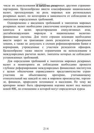 Сергей Глазьев
УКРАИНСКАЯ КАТАСТРОФА
-214-
числе их использования в качестве резервных другими странами-
партнерами. Целесообразно ввести классификацию национальных
валют, претендующих на роль мировых или региональных
резервных валют, по категориям в зависимости от соблюдения их
эмитентами определенных требований.
Одновременно с введением требований к эмитентам мировых
резервных валют необходимо ужесточение контроля за движением
капитала в целях предотвращения спекулятивных атак,
дестабилизирующих мировую и национальные валютно-
финансовые системы. Для этого странам коалиции необходимо
ввести запрет на транзакции своих резидентов с офшорными
зонами, а также не допускать к схемам рефинансирования банки и
корпорации, учрежденные с участием резидентов офшоров.
Целесообразно также ввести ограничения на использование в
международных расчетах валют, эмитенты которых не соблюдают
установленных требований.
Для определения требований к эмитентам мировых резервных
валют и мониторинга их соблюдения необходимо провести
глубокое реформирование международных финансовых институтов
с целью обеспечения справедливого представительства стран-
участниц по объективному критерию, учитывающему
относительный вес каждой из них в мировом производстве, торгов-
ле, финансах, природном потенциале и населении. По тому же
критерию может быть сформирована корзина валют под выпуск
новой 80К, по отношению к которой могут определяться курсы
 