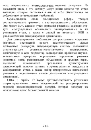 КАК ПОБЕДИТЬ В ВОИНЕ?
-215 -
всех национальных валют, включая мировые резервные. На
начальном этапе в эту корзину могут войти валюты тех стран
коалиции, которые согласятся взять на себя обязательства по
соблюдению установленных требований.
Осуществление столь масштабных реформ требует
соответствующего правового и институционального обеспечения.
Это может быть сделано путем придания решениям коалиции ста-
туса международных обязательств заинтересованных в их
реализации стран, а также с опорой на институты ООН и
уполномоченные международные организации.
Для стимулирования глобального распространения социально
значимых достижений нового технологического уклада
необходимо развернуть международную систему глобального
стратегического социально-экономического планирования,
включающую в себя разработку долгосрочных прогнозов научно-
технического прогресса, определение перспектив развития
экономики мира, региональных объединений и крупных стран,
выявление возможностей преодоления существующих
диспропорций, включая разрывы в уровне развития передовых и
слаборазвитых стран, а также выбор приоритетных направлений
развития и индикативных планов деятельности международных
организаций.
США и страны 07 будут противодействовать реализации
охарактеризованных выше предложений по реформированию
мировой валютнофинансовой системы, которая подорвет их
монопольное право бесконтрольной эмиссии
 