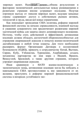 Сергей Глазьев
УКРАИНСКАЯ КАТАСТРОФА
-216-
мировых валют. Нынешний режим обмена результатами и
факторами экономической деятельностью между развивающими и
развитыми странами вполне устраивает последние. Получая
огромную выгоду от эмиссии мировых валют, ведущие западные
страны сдерживают доступ к собственным рынкам активов,
технологий и груда, вводя всё новые ограничения.
Как показывает проводимая США политика, реформе мировой
финансовой системы на началах справедливости, взаимной выгоды
и уважения суверенитета они предпочитают разжигание мировой
хаотической войны для защиты своего доминирующего положения.
Поэтому, чтобы стать действенной и эффективной, антивоенная
коалиция должна обладать достаточной обороноспособностью для
отражения американской агрессии и попыток военно-политической
дестабилизации в любой точке планеты. Для этого необходимо
расширить формат Организации Договора о коллективной
безопасности (ОДКБ), привлечь к сотрудничеству Китай, Вьетнам,
Сирию, Кубу, Узбекистан, Туркмению, Азербайджан, создать
механизмы партнерства во имя мира с Индией, Ираном,
Венесуэлой, Бразилией, а также другими странами, которым
угрожает американская агрессия.
Имея сравнимую с НАТО военно-политическую и
экономическую мощь, антивоенная коалиция могла бы победить в
навязываемом США противостоянии и, вне зависимости от их
желания, приступить к реформе мировой финансововалютной
системы в интересах устойчивого эко-
 