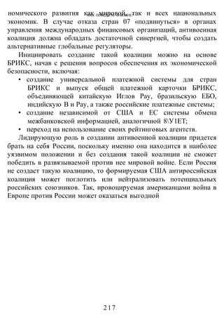 КАК ПОБЕДИТЬ В ВОИНЕ?
-217-
номического развития как мировой, так и всех национальных
экономик. В случае отказа стран 07 «подвинуться» в органах
управления международных финансовых организаций, антивоенная
коалиция должна обладать достаточной синергией, чтобы создать
альтернативные глобальные регуляторы.
Инициировать создание такой коалиции можно на основе
БРИКС, начав с решения вопросов обеспечения их экономической
безопасности, включая:
• создание универсальной платежной системы для стран
БРИКС и выпуск общей платежной карточки БРИКС,
объединяющей китайскую Иглов Рау, бразильскую ЕБО,
индийскую В и Рау, а также российские платежные системы;
• создание независимой от США и ЕС системы обмена
межбанковской информацией, аналогичной 8У1ЕТ;
• переход на использование своих рейтинговых агентств.
Лидирующую роль в создании антивоенной коалиции придется
брать на себя России, поскольку именно она находится в наиболее
уязвимом положении и без создания такой коалиции не сможет
победить в развязываемой против нее мировой войне. Если Россия
не создаст такую коалицию, то формируемая США антироссийская
коалиция может поглотить или нейтрализовать потенциальных
российских союзников. Так, провоцируемая американцами война в
Европе против России может оказаться выгодной
 