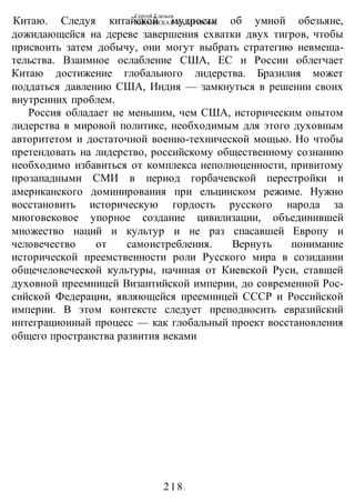 Сергей Глазьев
УКРАИНСКАЯ КАТАСТРОФА
-218-
Китаю. Следуя китайской мудрости об умной обезьяне,
дожидающейся на дереве завершения схватки двух тигров, чтобы
присвоить затем добычу, они могут выбрать стратегию невмеша-
тельства. Взаимное ослабление США, ЕС и России облегчает
Китаю достижение глобального лидерства. Бразилия может
поддаться давлению США, Индия — замкнуться в решении своих
внутренних проблем.
Россия обладает не меньшим, чем США, историческим опытом
лидерства в мировой политике, необходимым для этого духовным
авторитетом и достаточной военно-технической мощью. Но чтобы
претендовать на лидерство, российскому общественному сознанию
необходимо избавиться от комплекса неполноценности, привитому
прозападными СМИ в период горбачевской перестройки и
американского доминирования при ельцинском режиме. Нужно
восстановить историческую гордость русского народа за
многовековое упорное создание цивилизации, объединившей
множество наций и культур и не раз спасавшей Европу и
человечество от самоистребления. Вернуть понимание
исторической преемственности роли Русского мира в созидании
общечеловеческой культуры, начиная от Киевской Руси, ставшей
духовной преемницей Византийской империи, до современной Рос-
сийской Федерации, являющейся преемницей СССР и Российской
империи. В этом контексте следует преподносить евразийский
интеграционный процесс — как глобальный проект восстановления
общего пространства развития веками
 