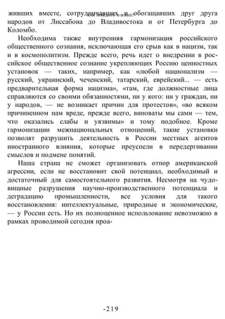 КАК ПОБЕДИТЬ В ВОИНЕ?
-219 -
живших вместе, сотрудничавших и обогащавших друг друга
народов от Лиссабона до Владивостока и от Петербурга до
Коломбо.
Необходима также внутренняя гармонизация российского
общественного сознания, исключающая его срыв как в нацизм, так
и в космополитизм. Прежде всего, речь идет о внедрении в рос-
сийское общественное сознание укрепляющих Россию ценностных
установок — таких, например, как «любой национализм —
русский, украинский, чеченский, татарский, еврейский... — есть
предварительная форма нацизма», «там, где должностные лица
справляются со своими обязанностями, ни у кого: ни у граждан, ни
у народов, — не возникает причин для протестов», «во всяком
причиненном нам вреде, прежде всего, виноваты мы сами — тем,
что оказались слабы и уязвимы» и тому подобное. Кроме
гармонизации межнациональных отношений, такие установки
позволят разрушить деятельность в России местных агентов
ииостраииого влияния, которые преуспели в передергивании
смыслов и подмене понятий.
Наша страна не сможет организовать отпор американской
агрессии, если не восстановит свой потенциал, необходимый и
достаточный для самостоятельного развития. Несмотря на чудо-
вищные разрушения научно-производственного потенциала и
деградацию промышленности, все условия для такого
восстановления: интеллектуальные, природные и экономические,
— у России есть. Но их полноценное использование невозможно в
рамках проводимой сегодня проа-
 