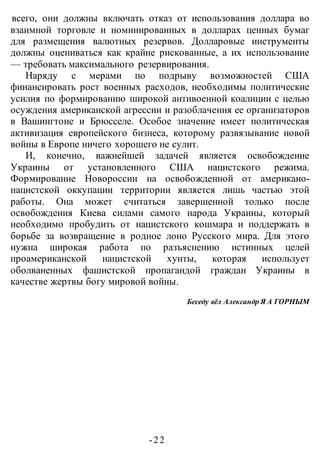 -22 -
всего, они должны включать отказ от использования доллара во
взаимной торговле и номинированных в долларах ценных бумаг
для размещения валютных резервов. Долларовые инструменты
должны оцениваться как крайне рискованные, а их использование
— требовать максимального резервирования.
Наряду с мерами по подрыву возможностей США
финансировать рост военных расходов, необходимы политические
усилия по формированию широкой антивоенной коалиции с целью
осуждения американской агрессии и разоблачения ее организаторов
в Вашингтоне и Брюсселе. Особое значение имеет политическая
активизация европейского бизнеса, которому развязывание новой
войны в Европе ничего хорошего не сулит.
И, конечно, важнейшей задачей является освобождение
Украины от установленного США нацистского режима.
Формирование Новороссии на освобожденной от американо-
нацистской оккупации территории является лишь частью этой
работы. Она может считаться завершенной только после
освобождения Киева силами самого народа Украины, который
необходимо пробудить от нацистского кошмара и поддержать в
борьбе за возвращение в родное лоно Русского мира. Для этого
нужна широкая работа по разъяснению истинных целей
проамериканской нацистской хунты, которая использует
оболваненных фашистской пропагандой граждан Украины в
качестве жертвы богу мировой войны.
Беседу вёл Александр Я А ГОРНЫМ
 