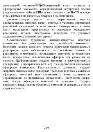 Сергей Глазьев
УКРАИНСКАЯ КАТАСТРОФА
-220 -
мериканской политики, провоцирующей вывоз капитала и
офшоризацию экономики, ограничивающей внутренний кредит
предоставлением займов США и их союзникам по НАТО посред-
ством размещения валютных резервов в их облигациях.
Дополнительную угрозу несет нарастающая эмиссия
необеспеченных мировых валют, которая в условиях открытости
российской финансовой системы создает благоприятные возмож-
ности поглощения переведенных в офшорную юрисдикцию
российских активов иностранным капиталом, что угрожает
экономическому суверенитету страны.
Осуществление суверенной денежно-кредитной политики
невозможно без деофшориза- ции российской экономики.
Последняя должна включать перевод конечными бенефициарами
регистрации прав собственности на российские активы в
российскую юрисдикцию, возвращение капиталов в российские
банки, прекращение использования офшоров для уклонения от
налогов. Деофшоризацию следует начинать с государственных
предприятий и прекращения всех мер государственной поддержки
офшорным компаниям. Государственным компаниям следует
запретить использование офшорных трейдеров и сделок с активами
офшорных компаний (или связанным с ними компаниями-
«прокладками» из престижных юрисдикций). Необходимо запре-
тить участие офшорных компаний в госзакупках. Следует
прекратить кредитование офшорных компаний и связанных с ними
«прокладочных»
 