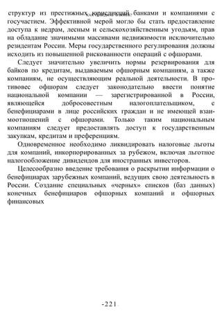 КАК ПОБЕДИТЬ В ВОИНЕ?
-221 -
структур из престижных юрисдикций банками и компаниями с
госучастием. Эффективной мерой могло бы стать предоставление
доступа к недрам, лесным и сельскохозяйственным угодьям, прав
на обладание значимыми массивами недвижимости исключительно
резидентам России. Меры государственного регулирования должны
исходить из повышенной рискованности операций с офшорами.
Следует значительно увеличить нормы резервирования для
байков по кредитам, выдаваемым офшорным компаниям, а также
компаниям, не осуществляющим реальной деятельности. В про-
тивовес офшорам следует законодательно ввести понятие
национальной компании — зарегистрированной в России,
являющейся добросовестным налогоплательщиком, с
бенефициарами в лице российских граждан и не имеющей взаи-
моотношений с офшорами. Только таким национальным
компаниям следует предоставлять доступ к государственным
закупкам, кредитам и преференциям.
Одновременное необходимо ликвидировать налоговые льготы
для компаний, инкорпорированных за рубежом, включая льготное
налогообложение дивидендов для иностранных инвесторов.
Целесообразно введение требования о раскрытии информации о
бенефициарах зарубежных компаний, ведущих свою деятельность в
России. Создание специальных «черных» списков (баз данных)
конечных бенефициаров офшорных компаний и офшорных
финансовых
 
