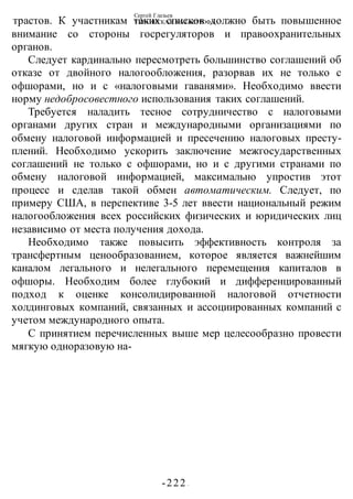 Сергей Глазьев
УКРАИНСКАЯ КАТАСТРОФА
-222 -
трастов. К участникам таких списков должно быть повышенное
внимание со стороны госрегуляторов и правоохранительных
органов.
Следует кардинально пересмотреть большинство соглашений об
отказе от двойного налогообложения, разорвав их не только с
офшорами, но и с «налоговыми гаванями». Необходимо ввести
норму недобросовестного использования таких соглашений.
Требуется наладить тесное сотрудничество с налоговыми
органами других стран и международными организациями по
обмену налоговой информацией и пресечению налоговых престу-
плений. Необходимо ускорить заключение межгосударственных
соглашений не только с офшорами, но и с другими странами по
обмену налоговой информацией, максимально упростив этот
процесс и сделав такой обмен автоматическим. Следует, по
примеру США, в перспективе 3-5 лет ввести национальный режим
налогообложения всех российских физических и юридических лиц
независимо от места получения дохода.
Необходимо также повысить эффективность контроля за
трансфертным ценообразованием, которое является важнейшим
каналом легального и нелегального перемещения капиталов в
офшоры. Необходим более глубокий и дифференцированный
подход к оценке консолидированной налоговой отчетности
холдинговых компаний, связанных и ассоциированных компаний с
учетом международного опыта.
С принятием перечисленных выше мер целесообразно провести
мягкую одноразовую на-
 