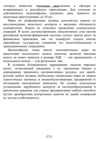 КАК ПОБЕДИТЬ В ВОИНЕ?
-223 -
лотовую амнистию капиталов, выведенных в офшоры и
возвращаемых в российскую юрисдикцию. Для усиления ее
действенности целесообразно увеличить срок давности по
налоговым преступлениям до 10 лет.
Меры по деофшоризации должны дополняться мерами по
восстановлению валютного контроля и введению обязанности
коммерческих банков не допускать проведения сомнительных
операций. В целях дестимулирования спекулятивных атак против
российской валютно-финансовой системы следует ввести налог на
финансовые транзакции, как это планируют сделать многие
европейские государства, ограничив его валютообменными и
трансграничными операциями.
Целесообразно также ввести дополнительные меры по
пресечению нелегального вывоза капитала, включая введение
налога на вывоз капитала в размере НДС — для юридических, и
подоходного налога — для физических лиц.
В условиях безграничного наращивания эмиссии мировых
валют, позволяющей связанным с их эмитентами банкам и
корпорациям привлекать неограниченные ресурсы для приоб-
ретения любых активов, необходимы специальные меры по защите
стратегически значимых и жизнеобеспечивающих предприятий от
поглощения иностранным капиталом. Не должно допускаться
установление зарубежного контроля за системообразующими и
критически важными для страны предприятиями любым способом
(путем приобретения контрольных пакетов их акций, конверсией
их долгов в собственность,
 