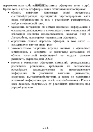 Сергей Глазьев
УКРАИНСКАЯ КАТАСТРОФА
-224-
переводом прав собственности на них в офшорные зоны и др.).
Кроме того, в целях деофшори- зации экономики целесообразно:
• обязать конечных владельцев акций российских
системообразующих предприятий зарегистрировать свои
права собственности иа них в российских регистраторах,
выйдя из офшорной тени;
• заключить соглашения об обмене налоговой информацией с
офшорами, денонсировать имеющиеся с ними соглашения об
избежании двойного налогообложения, включая Кипр и
Люксембург, являющиеся транзитными офшорами.
• определить единый перечень офшоров, в том числе —
находящихся внутри оншо- ров;
• законодательно запретить перевод активов в офшорные
юрисдикции, с которыми не заключены соглашения об
обмене налоговой информацией по модели транспа-
рентности, выработанной ОЭСР;
• ввести в отношении офшорных компаний, принадлежащих
российским резидентам, требования по соблюдению
российского законодательства по предоставлению
информации об участниках компании (акционеры,
вкладчики, выгодоприобретатели), а также по раскрытию
налоговой информации для целей налогообложения в России
всех доходов, получаемых от российских источников под
угрозой установ-
 