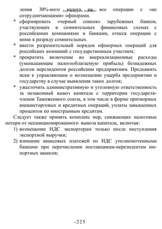 КАК ПОБЕДИТЬ В ВОИНЕ?
-225 -
ления 30%-ного налога на все операции с «не
сотрудничающими» офшорами.
* сформировать «черный список» зарубежных банков,
участвующих в сомнительных финансовых схемах с
российскими компаниями и банками, отнеся операции с
ними к разряду сомнительных.
* ввести разрешительный порядок офшорных операций для
российских компаний с государственным участием;
* прекратить включение во внереализационные расходы
(уменьшающие налогооблагаемую прибыль) безнадежных
долгов нерезидентов российским предприятиям. Предъявить
иски к управляющим о возмещении ущерба предприятию и
государству в случае выявления таких долгов;
* ужесточить административную и уголовную ответственность
за незаконный вывоз капитала с территории государств-
членов Таможенного союза, в том числе в форме притворных
внешнеторговых и кредитных операций, уплаты завышенных
процентов по иностранным кредитам.
Следует также принять комплекс мер, снижающих налоговые
потери от несанкционированного вывоза капитала, включая:
1) возмещение НДС экспортерам только после поступления
экспортной выручки;
2) взимание авансовых платежей по НДС уполномоченными
банками при перечислении поставщикам-нерезидентам им-
портных авансов;
 