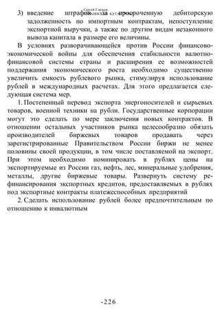 Сергей Глазьев
УКРАИНСКАЯ КАТАСТРОФА
-226 -
3) введение штрафов за просроченную дебиторскую
задолженность по импортным контрактам, непоступление
экспортной выручки, а также по другим видам незаконного
вывоза капитала в размере его величины.
В условиях разворачивающейся против России финансово-
экономической войны для обеспечения стабильности валютно-
финансовой системы страны и расширения ее возможностей
поддержания экономического роста необходимо существенно
увеличить емкость рублевого рынка, стимулируя использование
рублей в международных расчетах. Для этого предлагается сле-
дующая система мер.
1. Постепенный перевод экспорта энергоносителей и сырьевых
товаров, военной техники на рубли. Государственные корпорации
могут это сделать по мере заключения новых контрактов. В
отношении остальных участников рынка целесообразно обязать
производителей биржевых товаров продавать через
зарегистрированные Правительством России биржи не менее
половины своей продукции, в том числе поставляемой на экспорт.
При этом необходимо номинировать в рублях цены на
экспортируемые из России газ, нефть, лес, минеральные удобрения,
металлы, другие биржевые товары. Развернуть систему ре-
финансирования экспортных кредитов, предоставляемых в рублях
под экспортные контракты платежеспособных предприятий
2. Сделать использование рублей более предпочтительным по
отношению к инвалютным
 