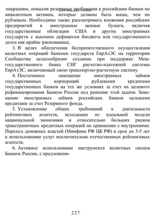 КАК ПОБЕДИТЬ В ВОИНЕ?
-227-
операциям, повысив резервные требования к российским банкам по
инвалютным активам, которые должны быть выше, чем по
рублевым. Необходимо также рассматривать вложения российских
предприятий в иностранные ценные бумаги, включая
государственные облигации США и других иностранных
государств с высоким дефицитом бюджета или государственного
долга как крайне рискованные.
3. В целях обеспечения беспрепятственного осуществления
валютных операций банками государств ЕврАзЭС на территории
Сообщества целесообразно создание при поддержке Меж-
государственного банка СНГ расчетно-платежной системы
ЕврАзЭС, включающей свою транспортно-расчетную систему.
4. Постепенное замещение иностранных займов
государственных корпораций рублевыми кредитами
государственных банков на тех же условиях за счет их целевого
рефинансирования Банком России под решение этой задачи. Заме-
щение иностранных займов российских банков целевыми
кредитами за счет Резервного фонда.
5. Установление общих требований к деятельности
рейтинговых агентств, исходящие из идеальной модели
национальной экономики и относительно больших рисков
трансграничных кредитных операций по сравнению с внутренними.
Переход денежных властей (Минфина РФ ЦБ РФ) в срок до 3-5 лет
к использованию услуг исключительно отечественных рейтинговых
агентств.
6. Активное использование инструмента валютных свопов
Банком России, с предложени-
 