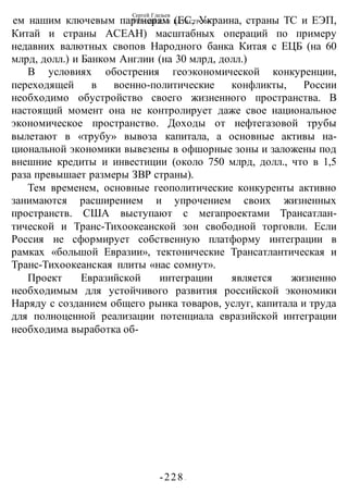 Сергей Глазьев
УКРАИНСКАЯ КАТАСТРОФА
-228 -
ем нашим ключевым партнерам (ЕС, Украина, страны ТС и ЕЭП,
Китай и страны АСЕАН) масштабных операций по примеру
недавних валютных свопов Народного банка Китая с ЕЦБ (на 60
млрд, долл.) и Банком Англии (на 30 млрд, долл.)
В условиях обострения геоэкономической конкуренции,
переходящей в военно-политические конфликты, России
необходимо обустройство своего жизненного пространства. В
настоящий момент она не контролирует даже свое национальное
экономическое пространство. Доходы от нефтегазовой трубы
вылетают в «трубу» вывоза капитала, а основные активы на-
циональной экономики вывезены в офшорные зоны и заложены под
внешние кредиты и инвестиции (около 750 млрд, долл., что в 1,5
раза превышает размеры ЗВР страны).
Тем временем, основные геополитические конкуренты активно
занимаются расширением и упрочением своих жизненных
пространств. США выступают с мегапроектами Трансатлан-
тической и Транс-Тихоокеанской зон свободной торговли. Если
Россия не сформирует собственную платформу интеграции в
рамках «большой Евразии», тектонические Трансатлантическая и
Транс-Тихоокеанская плиты «нас сомнут».
Проект Евразийской интеграции является жизненно
необходимым для устойчивого развития российской экономики
Наряду с созданием общего рынка товаров, услуг, капитала и труда
для полноценной реализации потенциала евразийской интеграции
необходима выработка об-
 
