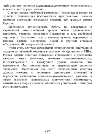 КАК ПОБЕДИТЬ В ВОИНЕ?
-229 -
щей стратегии развития и реализация совместных инвестиционных
проектов по ее осуществлению.
С точки зрения требуемой размерности Евразийский проект не
должен ограничиваться постсоветским пространством. Разными
формами интеграции желательно охватить все крупные страны
Евразии.
Необходимо активизировать работу по вовлечению в
евразийский интеграционный процесс наших традиционных
партнеров, ускорить подписание Соглашения о зоне свободной
торговли с Вьетнамом, начать соответствующие переговоры с
Индией, Сирией, Венесуэлой, Кубой и другими странами
объединения «Боливарианский альянс».
Чтобы стать центром евразийской экономической интеграции и
лидером антивоенной коалиции в условиях конфронтации с США,
Россия должна добиться социальной стабильности и достойного
качества жизни населения, высокого научно-технического,
интеллектуального и культурного уровня общества, что
невозможно без модернизации и опережающего развития
экономики. Необходимая для этого экономическая политика
должна исходить из понимания структурных изменений и
перспектив глобального социально-экономического развития, а
также выявления национальных конкурентных преимуществ,
активизация которых способна обеспечить устойчивый и быстрый
рост производства.
 