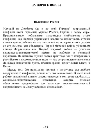 -23 -
НА ПОРОГЕ ВОИНЫ
Положение России
Идущий на Донбассе (да и по всей Украине) вооруженный
конфликт несет огромные угрозы России, Европе и всему миру.
Представляемое глобальными масс-медиа изображение этого
конфликта как борьбы украинской власти за целостность страны
против пророссийских сепаратистов так же поверхностно и далеко
от его смысла, как объяснение Первой мировой войны убийством
принца Фердинанда или Второй мировой войны — успехом
национал-социалистической партии на выборах в немецкий
парламент. Не намного глубже дается трактовка этого конфликта в
российском информационном поле — как сопротивление населения
Донбасса нацистской хунте, противоправно захватившей власть в
Киеве.
Между тем, без понимания причин и движущих сил любого
вооруженного конфликта, остановить его невозможно. В настоящей
работе украинский кризис рассматривается в контексте глобальных
социально-экономических изменений, которые создают
объективные предпосылки для эскалации военно-политической
напряженности в международных отношениях.
 