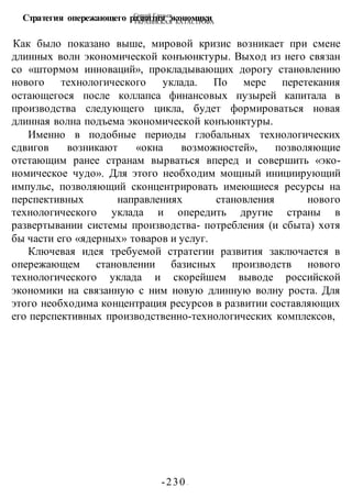 Сергей Глазьев
УКРАИНСКАЯ КАТАСТРОФА
-230 -
Стратегия опережающего развития экономики
Как было показано выше, мировой кризис возникает при смене
длинных волн экономической конъюнктуры. Выход из него связан
со «штормом инноваций», прокладывающих дорогу становлению
нового технологического уклада. По мере перетекания
остающегося после коллапса финансовых пузырей капитала в
производства следующего цикла, будет формироваться новая
длинная волна подъема экономической конъюнктуры.
Именно в подобные периоды глобальных технологических
сдвигов возникают «окна возможностей», позволяющие
отстающим ранее странам вырваться вперед и совершить «эко-
номическое чудо». Для этого необходим мощный инициирующий
импульс, позволяющий сконцентрировать имеющиеся ресурсы на
перспективных направлениях становления нового
технологического уклада и опередить другие страны в
развертывании системы производства- потребления (и сбыта) хотя
бы части его «ядерных» товаров и услуг.
Ключевая идея требуемой стратегии развития заключается в
опережающем становлении базисных производств нового
технологического уклада и скорейшем выводе российской
экономики на связанную с ним новую длинную волну роста. Для
этого необходима концентрация ресурсов в развитии составляющих
его перспективных производственно-технологических комплексов,
 