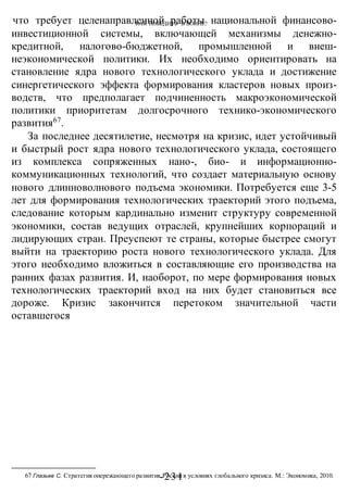 КАК ПОБЕДИТЬ В ВОИНЕ?
-231 -
что требует целенаправленной работы национальной финансово-
инвестиционной системы, включающей механизмы денежно-
кредитной, налогово-бюджетной, промышленной и внеш-
неэкономической политики. Их необходимо ориентировать на
становление ядра нового технологического уклада и достижение
синергетического эффекта формирования кластеров новых произ-
водств, что предполагает подчиненность макроэкономической
политики приоритетам долгосрочного технико-экономического
развития67
.
За последнее десятилетие, несмотря на кризис, идет устойчивый
и быстрый рост ядра нового технологического уклада, состоящего
из комплекса сопряженных нано-, био- и информационно-
коммуникационных технологий, что создает материальную основу
нового длинноволнового подъема экономики. Потребуется еще 3-5
лет для формирования технологических траекторий этого подъема,
следование которым кардинально изменит структуру современной
экономики, состав ведущих отраслей, крупнейших корпораций и
лидирующих стран. Преуспеют те страны, которые быстрее смогут
выйти на траекторию роста нового технологического уклада. Для
этого необходимо вложиться в составляющие его производства на
ранних фазах развития. И, наоборот, по мере формирования новых
технологических траекторий вход на них будет становиться все
дороже. Кризис закончится перетоком значительной части
оставшегося
67 Глазьев С. Стратегия опережающего развития Россиив условиях глобального кризиса. М.: Экономика, 2010.
 