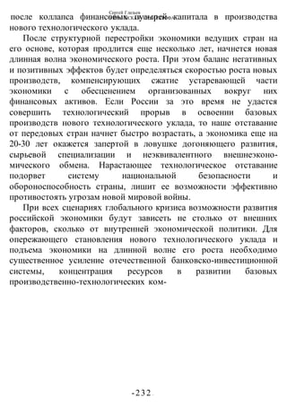 Сергей Глазьев
УКРАИНСКАЯ КАТАСТРОФА
-232 -
после коллапса финансовых пузырей капитала в производства
нового технологического уклада.
После структурной перестройки экономики ведущих стран на
его основе, которая продлится еще несколько лет, начнется новая
длинная волна экономического роста. При этом баланс негативных
и позитивных эффектов будет определяться скоростью роста новых
производств, компенсирующих сжатие устаревающей части
экономики с обесценением организованных вокруг них
финансовых активов. Если России за это время не удастся
совершить технологический прорыв в освоении базовых
производств нового технологического уклада, то наше отставание
от передовых стран начнет быстро возрастать, а экономика еще на
20-30 лет окажется запертой в ловушке догоняющего развития,
сырьевой специализации и неэквивалентного внешнеэконо-
мического обмена. Нарастающее технологическое отставание
подорвет систему национальной безопасности и
обороноспособность страны, лишит ее возможности эффективно
противостоять угрозам новой мировой войны.
При всех сценариях глобального кризиса возможности развития
российской экономики будут зависеть не столько от внешних
факторов, сколько от внутренней экономической политики. Для
опережающего становления нового технологического уклада и
подъема экономики на длинной волне его роста необходимо
существенное усиление отечественной банковско-инвестиционной
системы, концентрация ресурсов в развитии базовых
производственно-технологических ком-
 