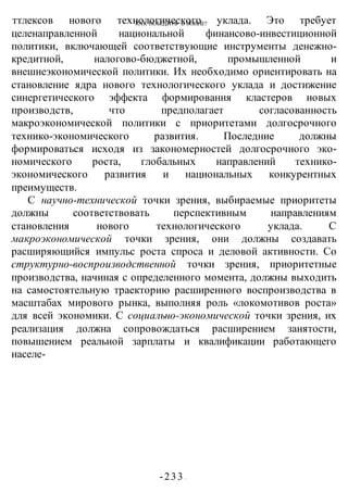 КАК ПОБЕДИТЬ В ВОИНЕ?
-233 -
ттлексов нового технологического уклада. Это требует
целенаправленной национальной финансово-инвестиционной
политики, включающей соответствующие инструменты денежно-
кредитной, налогово-бюджетной, промышленной и
внешнеэкономической политики. Их необходимо ориентировать на
становление ядра нового технологического уклада и достижение
синергетического эффекта формирования кластеров новых
производств, что предполагает согласованность
макроэкономической политики с приоритетами долгосрочного
технико-экономического развития. Последние должны
формироваться исходя из закономерностей долгосрочного эко-
номического роста, глобальных направлений технико-
экономического развития и национальных конкурентных
преимуществ.
С научно-технической точки зрения, выбираемые приоритеты
должны соответствовать перспективным направлениям
становления нового технологического уклада. С
макроэкономической точки зрения, они должны создавать
расширяющийся импульс роста спроса и деловой активности. Со
структурно-воспроизводственной точки зрения, приоритетные
производства, начиная с определенного момента, должны выходить
на самостоятельную траекторию расширенного воспроизводства в
масштабах мирового рынка, выполняя роль «локомотивов роста»
для всей экономики. С социально-экономической точки зрения, их
реализация должна сопровождаться расширением занятости,
повышением реальной зарплаты и квалификации работающего
населе-
 