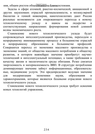 Сергей Глазьев
УКРАИНСКАЯ КАТАСТРОФА
-234-
ния, общим ростом общественного благосостояния.
Заделы в сфере атомной, ракетно-космической, авиационной и
других наукоемких отраслей промышленности, в молекулярной
биологии и генной инженерии, нанотехнологиях дают России
реальные возможности для опережающего перехода к новому
технологическому укладу и шансы на лидерство в
соответствующих направлениях формирования новой длинной
волны экономического роста.
Становление нового технологического уклада будет
сопровождаться интеллектуализацией производства, переходом к
непрерывному инновационному процессу в большинстве отраслей
и непрерывному образованию в большинстве профессий.
Совершится переход от экономики массового производства к
экономике знаний, от общества массового потребления к обществу
развития, в котором важнейшее значение приобретут научно-
технический и интеллектуальный потенциал, а также требования к
качеству жизни и экологичности среды обитания. Резко снизятся
энергоемкость и материалоемкость ВВП. В структуре потребления
доминирующее значение займут информационные, образователь-
ные, медицинские услуги. Это предопределяет ведущее значение
для модернизации экономики науки, образования и
здравоохранения, которые являются базовыми отраслями нового
технологического уклада.
Становление нового технологического уклада требует освоения
новых технологий управления,
 