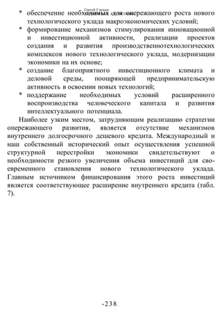 Сергей Глазьев
УКРАИНСКАЯ КАТАСТРОФА
-238 -
* обеспечение необходимых для опережающего роста нового
технологического уклада макроэкономических условий;
* формирование механизмов стимулирования инновационной
и инвестиционной активности, реализации проектов
создания и развития производственнотехнологических
комплексов нового технологического уклада, модернизации
экономики на их основе;
* создание благоприятного инвестиционного климата и
деловой среды, поощряющей предпринимательскую
активность в освоении новых технологий;
* поддержание необходимых условий расширенного
воспроизводства человеческого капитала и развития
интеллектуального потенциала.
Наиболее узким местом, затрудняющим реализацию стратегии
опережающего развития, является отсутствие механизмов
внутреннего долгосрочного дешевого кредита. Международный и
наш собственный исторический опыт осуществления успешной
структурной перестройки экономики свидетельствуют о
необходимости резкого увеличения объема инвестиций для сво-
евременного становления нового технологического уклада.
Главным источником финансирования этого роста инвестиций
является соответствующее расширение внутреннего кредита (табл.
7).
 
