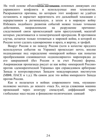 Сергей Глазьев
УКРАИНСКАЯ КАТАСТРОФА
-24-
На этой основе объясняется мотивация основных движущих сил
украинского конфликта и используемые ими технологии.
Раскрываются причины, по которым этот конфликт не удаётся
остановить и нарастает вероятность его дальнейшей эскалации с
перерастанием в региональную, а затем и в мировую войну
Избежать подобного развития событий можно только точными
действиями, направленными на разрушение причинно-
следственной связи происходящей цепи преступлений, масштаб
которых увеличивается в геометрической прогрессии. В противном
случае, остается только готовиться к мировой войне, в которой из
России хотят сделать одновременно и врага, и жертву, и трофей.
Вокруг России и по поводу России (хотя в качестве предлога
используются события на Украине) происходит нечто, вполне
подпадающее под определение «имперской войны» как попытки
преобразования сложившегося «однополярного» миропорядка до
его завершенной (без России и за счет России) формы.
Американская пропаганда рисует ее как войну «имперской России»
против «демократической Украины» при справедливом арбитраже
Запада и контролируемых Западом международных институтов
(МВФ, ПАСЕ и т.д.). На самом деле это война имперского Запада
против России.
Как и полагается в войнах современного типа, «пушкам»
положено молчать до некоего «часа X», когда слаженная машина
провокаций через агентуру спецслужб, диффамаций через
глобальные масс-медиа и финансово-политических санкций
 