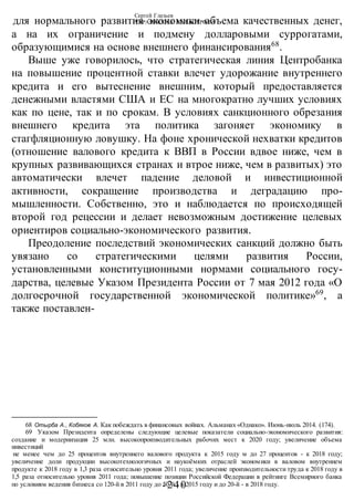 Сергей Глазьев
УКРАИНСКАЯ КАТАСТРОФА
-240 -
для нормального развития экономики объема качественных денег,
а на их ограничение и подмену долларовыми суррогатами,
образующимися на основе внешнего финансирования68
.
Выше уже говорилось, что стратегическая линия Центробанка
на повышение процентной ставки влечет удорожание внутреннего
кредита и его вытеснение внешним, который предоставляется
денежными властями США и ЕС на многократно лучших условиях
как по цене, так и по срокам. В условиях санкционного обрезания
внешнего кредита эта политика загоняет экономику в
стагфляционную ловушку. На фоне хронической нехватки кредитов
(отношение валового кредита к ВВП в России вдвое ниже, чем в
крупных развивающихся странах и втрое ниже, чем в развитых) это
автоматически влечет падение деловой и инвестиционной
активности, сокращение производства и деградацию про-
мышленности. Собственно, это и наблюдается по происходящей
второй год рецессии и делает невозможным достижение целевых
ориентиров социально-экономического развития.
Преодоление последствий экономических санкций должно быть
увязано со стратегическими целями развития России,
установленными конституционными нормами социального госу-
дарства, целевые Указом Президента России от 7 мая 2012 года «О
долгосрочной государственной экономической политике»69
, а
также поставлен-
68 Отырба А., Кобяков А. Как побеждать в финансовых войнах. Альманах «Однако». Июнь-июль 2014. (174).
69 Указом Президента определены следующие целевые показатели социально-экономического развития:
создание и модернизация 25 млн. высокопроизводительных рабочих мест к 2020 году; увеличение объема
инвестиций
не менее чем до 25 процентов внутреннего валового продукта к 2015 году м до 27 процентов - к 2018 году;
увеличение доли продукции высокотехнологичных и наукоёмких отраслей экономики в валовом внутреннем
продукте к 2018 году в 1,3 раза относительно уровня 2011 года; увеличение производительности труда к 2018 году в
1,5 раза относительно уровня 2011 года; повышение позиции Российской Федерации в рейтинге Всемирного банка
по условиям ведения бизнеса со 120-й в 2011 году до 50-й - в 2015 году и до 20-й - в 2018 году.
 