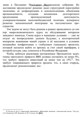 КАК ПОБЕДИТЬ В ВОИНЕ?
-241 -
ними в Посланиях Президента Федеральному собранию. Их
достижение предполагает решение задач структурной перестройки
экономики, ее деофшоризации и демонополизации, обновления
промышленности, создания механизмов долгосрочного
кредитования производственной деятельности,
усовершенствования налоговобюджетной политики, всемерного
развития экономической интеграции на постсоветском про-
странстве.
Эти задачи не могут быть решены в рамках проводимого до сих
пор макроэкономического курса на обслуживание интересов
западного капитала. Смена курса в нынешних условиях — уже не
лозунг на неопределенно далекое будущее, а категорический
императив выживания нашей страны и её населения в условиях
начавшейся конфронтации с глобальным (западным) проектом,
который пытается выйти из кризиса за счет своей периферии, к
которой сегодня, увы, относится и Российская Федерация.
Чтобы добиться реализации поставленных Президентом задач,
темпы ежегодного прироста ВВП должны составлять не менее 8%,
что требует прироста инвестиций не менее чем на 15%70
. Это
требует опережающего прироста кредита, что, в свою очередь,
предполагает ремонетизацию эко-
70 Россия на пути к современной динамичной и эффективной экономике. Аналитический доклад / Под ред.
А.Д. Некипелова, В.В. Ивантера и С.Ю. Глазьева. М., 2013.
 