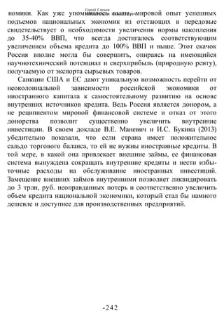 Сергей Глазьев
УКРАИНСКАЯ КАТАСТРОФА
-242 -
номики. Как уже упоминалось выше, мировой опыт успешных
подъемов национальных экономик из отстающих в передовые
свидетельствует о необходимости увеличения нормы накопления
до 35-40% ВВП, что всегда достигалось соответствующим
увеличением объема кредита до 100% ВВП и выше. Этот скачок
Россия вполне могла бы совершитъ, опираясь на имеющийся
научнотехнический потенциал и сверхприбыль (природную ренту),
получаемую от экспорта сырьевых товаров.
Санкции США и ЕС дают уникальную возможность перейти от
неоколониальной зависимости российской экономики от
иностранного капитала к самостоятельному развитию на основе
внутренних источников кредита. Ведь Россия является донором, а
не реципиентом мировой финансовой системе и отказ от этого
донорства позволит существенно увеличить внутренние
инвестиции. В своем докладе В.Е. Маневич и И.С. Букина (2013)
убедительно показали, что если страна имеет положительное
сальдо торгового баланса, то ей не нужны иностранные кредиты. В
той мере, в какой она привлекает внешние займы, ее финансовая
система вынуждена сокращать внутренние кредиты и нести избы-
точные расходы на обслуживание иностранных инвестиций.
Замещение внешних займов внутренними позволяет ликвидировать
до 3 трлн, руб. неоправданных потерь и соответственно увеличить
объем кредита национальной экономики, который стал бы намного
дешевле и доступнее для производственных предприятий.
 