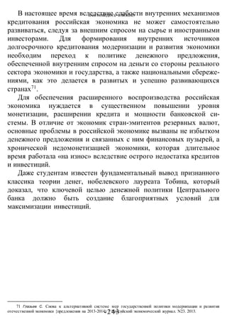 КАК ПОБЕДИТЬ В ВОИНЕ?
-243 -
В настоящее время вследствие слабости внутренних механизмов
кредитования российская экономика не может самостоятельно
развиваться, следуя за внешним спросом на сырье и иностранными
инвесторами. Для формирования внутренних источников
долгосрочного кредитования модернизации и развития экономики
необходим переход к политике денежного предложения,
обеспеченной внутренним спросом на деньги со стороны реального
сектора экономики и государства, а также национальными сбереже-
ниями, как это делается в развитых и успешно развивающихся
странах71
.
Для обеспечения расширенного воспроизводства российская
экономика нуждается в существенном повышении уровня
монетизации, расширении кредита и мощности банковской си-
стемы. В отличие от экономик стран-эмитентов резервных валют,
основные проблемы в российской экономике вызваны не избытком
денежного предложения и связанных с ним финансовых пузырей, а
хронической недомонетизацией экономики, которая длительное
время работала «на износ» вследствие острого недостатка кредитов
и инвестиций.
Даже студентам известен фундаментальный вывод признанного
классика теории денег, нобелевского лауреата Тобина, который
доказал, что ключевой целью денежной политики Центрального
банка должно быть создание благоприятных условий для
максимизации инвестиций.
71 Глазьев С. Снова к альтернативной системе мер государственной политики модернизации и развития
отечественной экономики {предложения на 2013-2014) // Российский экономический журнал. N23. 2013.
 