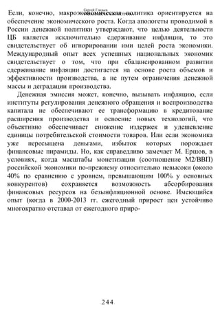 Сергей Глазьев
УКРАИНСКАЯ КАТАСТРОФА
-244-
Если, конечно, макроэкономическая политика ориентируется на
обеспечение экономического роста. Когда апологеты проводимой в
России денежной политики утверждают, что целью деятельности
ЦБ является исключительно сдерживание инфляции, то это
свидетельствует об игнорировании ими целей роста экономики.
Международный опыт всех успешных национальных экономик
свидетельствует о том, что при сбалансированном развитии
сдерживание инфляции достигается на основе роста объемов и
эффективности производства, а не путем ограничения денежной
массы и деградации производства.
Денежная эмиссия может, конечно, вызывать инфляцию, если
институты регулирования денежного обращения и воспроизводства
капитала не обеспечивают ее трансформацию в кредитование
расширения производства и освоение новых технологий, что
объективно обеспечивает снижение издержек и удешевление
единицы потребительской стоимости товаров. Или если экономика
уже пересыщена деньгами, избыток которых порождает
финансовые пирамиды. Но, как справедливо замечает М. Ершов, в
условиях, когда масштабы монетизации (соотношение М2/ВВП)
российской экономики по-прежиему относительно невысоки (около
40% по сравнению с уровнем, превышающим 100% у основных
конкурентов) сохраняется возможность абсорбирования
финансовых ресурсов на безынфляционной основе. Имеющийся
опыт (когда в 2000-2013 гг. ежегодный прирост цен устойчиво
многократно отставал от ежегодного приро-
 