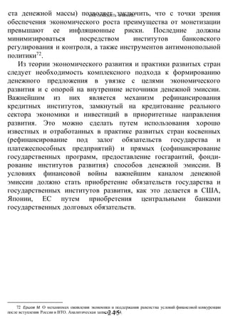 КАК ПОБЕДИТЬ В ВОИНЕ?
-245 -
ста денежной массы) позволяет заключить, что с точки зрения
обеспечения экономического роста преимущества от монетизации
превышают ее инфляционные риски. Последние должны
минимизироваться посредством институтов банковского
регулирования и контроля, а также инструментов антимонопольной
политики72
.
Из теории экономического развития и практики развитых стран
следует необходимость комплексного подхода к формированию
денежного предложения в увязке с целями экономического
развития и с опорой на внутренние источники денежной эмиссии.
Важнейшим из них является механизм рефинансирования
кредитных институтов, замкнутый на кредитование реального
сектора экономики и инвестиций в приоритетные направления
развития. Это можно сделать путем использования хорошо
известных и отработанных в практике развитых стран косвенных
(рефинансирование под залог обязательств государства и
платежеспособных предприятий) и прямых (софинансирование
государственных программ, предоставление госгарантий, фонди-
рование институтов развития) способов денежной эмиссии. В
условиях финансовой войны важнейшим каналом денежной
эмиссии должно стать приобретение обязательств государства и
государственных институтов развития, как это делается в США,
Японии, ЕС путем приобретения центральными банками
государственных долговых обязательств.
72 Ершов М. О механизмах оживления экономики и поддержания равенства условий финансовой конкуренции
после вступления России в ВТО. Аналитическая записка. 2014.
 