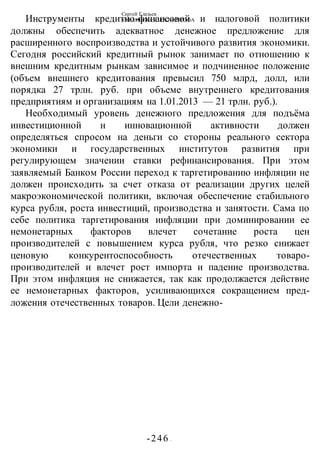 Сергей Глазьев
УКРАИНСКАЯ КАТАСТРОФА
-246 -
Инструменты кредитно-финансовой и налоговой политики
должны обеспечить адекватное денежное предложение для
расширенного воспроизводства и устойчивого развития экономики.
Сегодня российский кредитный рынок занимает по отношению к
внешним кредитным рынкам зависимое и подчиненное положение
(объем внешнего кредитования превысил 750 млрд, долл, или
порядка 27 трлн. руб. при объеме внутреннего кредитования
предприятиям и организациям на 1.01.2013 — 21 трлн. руб.).
Необходимый уровень денежного предложения для подъёма
инвестиционной н инновационной активности должен
определяться спросом на деньги со стороны реального сектора
экономики и государственных институтов развития при
регулирующем значении ставки рефинансирования. При этом
заявляемый Банком России переход к таргетированию инфляции не
должен происходить за счет отказа от реализации других целей
макроэкономической политики, включая обеспечение стабильного
курса рубля, роста инвестиций, производства и занятости. Сама по
себе политика таргетирования инфляции при доминировании ее
немонетарных факторов влечет сочетание роста цен
производителей с повышением курса рубля, что резко снижает
ценовую конкурентоспособность отечественных товаро-
производителей и влечет рост импорта и падение производства.
При этом инфляция не снижается, так как продолжается действие
ее немонетарных факторов, усиливающихся сокращением пред-
ложения отечественных товаров. Цели денежно-
 