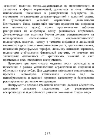 КАК ПОБЕДИТЬ В ВОИНЕ?
-247-
кредитной политики могут ранжироваться по приоритетности и
задаваться в форме ограничений, достигаясь за счет гибкого
использования имеющихся в распоряжении государства ин-
струментов регулирования денежно-кредитной и валютной сферы.
В существующих условиях ограничение деятельности
Центрального банка каким-либо жестким правилом (по инфляции
или валютному курсу) может препятствовать гибкости
реагирования на очередную волну финансовых потрясений.
Денежно-кредитная политика России должна ориентироваться на
одновременное отслеживание ряда макроэкономических
индикаторов, включая, наряду с темпами инфляции и динамикой
валютного курса, темпы экономического роста, процентные ставки,
повышение регулируемых тарифов, динамику денежных агрегатов,
индикаторы стабильности финансовой системы, не позволяя им
значительно отклоняться от критических значений за счет
применения всех имеющихся инструментов.
Приоритет при этом следует отдавать росту производства и
инвестиций в рамках установленных ограничений по инфляции и
обменному курсу рубля. Для удержания инфляции в установленных
пределах необходима комплексная система мер по
ценообразованию и ценовой политике, валютному и банковского
регулированию, развитию конкуренции.
Инструменты денежно-кредитной политики должны обеспечить
адекватное денежное предложение для расширенного
воспроизводства и устойчивого развития экономики. В цели госу-
 