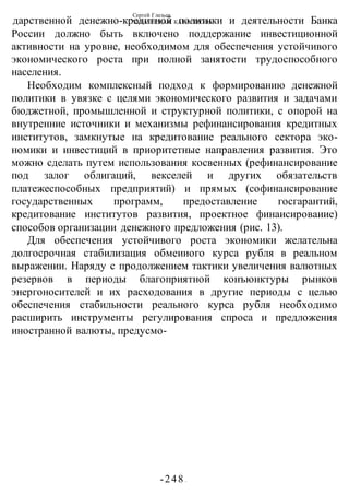 Сергей Глазьев
УКРАИНСКАЯ КАТАСТРОФА
-248 -
дарственной денежно-кредитной политики и деятельности Банка
России должно быть включено поддержание инвестиционной
активности на уровне, необходимом для обеспечения устойчивого
экономического роста при полной занятости трудоспособного
населения.
Необходим комплексный подход к формированию денежной
политики в увязке с целями экономического развития и задачами
бюджетной, промышленной и структурной политики, с опорой на
внутренние источники и механизмы рефинансирования кредитных
институтов, замкнутые на кредитование реального сектора эко-
номики и инвестиций в приоритетные направления развития. Это
можно сделать путем использования косвенных (рефинансирование
под залог облигаций, векселей и других обязательств
платежеспособных предприятий) и прямых (софинансирование
государственных программ, предоставление госгарантий,
кредитование институтов развития, проектное финаисироваиие)
способов организации денежного предложения (рис. 13).
Для обеспечения устойчивого роста экономики желательна
долгосрочная стабилизация обмеииого курса рубля в реальном
выражении. Наряду с продолжением тактики увеличения валютных
резервов в периоды благоприятной конъюнктуры рынков
энергоносителей и их расходования в другие периоды с целью
обеспечения стабильности реального курса рубля необходимо
расширить инструменты регулирования спроса и предложения
иностранной валюты, предусмо-
 