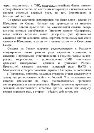 НА ПОРОГЕ ВОИНЫ
-25 -
через госструктуры и ТНК, включая крупнейшие банки, доведет
страну-объект агрессии до состояния полураспада и невозможности
нанести ответный военный удар, то есть беспомощной и
беззащитной жертвы.
Со времен советской «перестройки» так бъшо везде и всегда: от
Югославии до Сирии. Нътнеш- ние претенденты на мировое
господство довели практически до максималъной степени совер-
шенства впервые опробованную Гитлером тактику «блицкрига»,
когда войска вермахта только довершали уже фактически
сделанное «пятой колонной» дело. Впрочем, тогда схема дала сбой:
сначала в Югославии, а затем — и окончательно — в Советском
Союзе.
Сегодня на Западе широкое распространение и большую
популярность имеют разного рода параллели, сравнения и
аналогии. Перекладывая ответственность с больной головы на здо-
ровую, американские и укроиацистские СМИ навязывают
сравнение гитлеровской Германии и путинской России.
Правильной является аналогия нынешней роли НАТО с
Мюнхенским сговором западных держав с Гитлером, а последнего
— с Порошенко, которому западные кураторы ставят аналогичную
задачу по развязыванию войны с Россией. Это передергивание
истории происходит по двум взаимосвязанным причинам:
самооправдания и самоуспокоения. Первое позволяет представить
западной общественности агрессию против России как «борьбу
против мирового зла», а второе — убедить себя в том, что
 