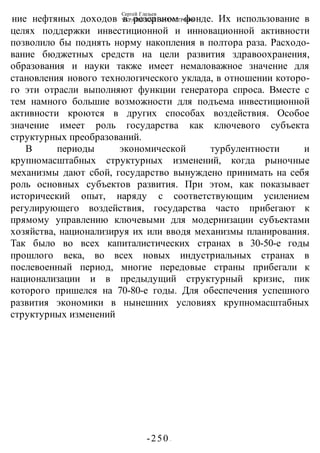 Сергей Глазьев
УКРАИНСКАЯ КАТАСТРОФА
-250 -
ние нефтяных доходов в резервном фонде. Их использование в
целях поддержки инвестиционной и инновационной активности
позволило бы поднять норму накопления в полтора раза. Расходо-
вание бюджетных средств на цели развития здравоохранения,
образования и науки также имеет немаловажное значение для
становления нового технологического уклада, в отношении которо-
го эти отрасли выполняют функции генератора спроса. Вместе с
тем намного большие возможности для подъема инвестиционной
активности кроются в других способах воздействия. Особое
значение имеет роль государства как ключевого субъекта
структурных преобразований.
В периоды экономической турбулентности и
крупномасштабных структурных изменений, когда рыночные
механизмы дают сбой, государство вынуждено принимать на себя
роль основных субъектов развития. При этом, как показывает
исторический опыт, наряду с соответствующим усилением
регулирующего воздействия, государства часто прибегают к
прямому управлению ключевыми для модернизации субъектами
хозяйства, национализируя их или вводя механизмы планирования.
Так было во всех капиталистических странах в 30-50-е годы
прошлого века, во всех новых индустриальных странах в
послевоенный период, многие передовые страны прибегали к
национализации и в предыдущий структурный кризис, пик
которого пришелся на 70-80-е годы. Для обеспечения успешного
развития экономики в нынешних условиях крупномасштабных
структурных изменений
 