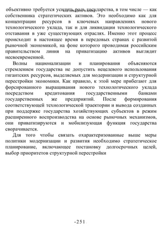 КАК ПОБЕДИТЬ В ВОИНЕ?
-251 -
объективно требуется усилить роль государства, в том числе — как
собственника стратегических активов. Это необходимо как для
концентрации ресурсов в ключевых направлениях нового
технологического уклада, так и для ликвидации технологического
отставания в уже существующих отраслях. Именно этот процесс
происходит в настоящее время в передовых странах с развитой
рыночной экономикой, на фоне которого проводимая российским
правительством линия на приватизацию активов выглядит
несвоевременной.
Волны национализации и планирования объясняются
стремлением государства не допустить нецелевого использования
гигантских ресурсов, выделяемых для модернизации и структурной
перестройки экономики. Как правило, к этой мере прибегают для
форсированного выращивания нового технологического уклада
посредством кредитования государственными банками
государственных же предприятий. После формирования
соответствующей технологической траектории и вывода созданных
при поддержке государства хозяйствующих субъектов в режим
расширенного воспроизводства на основе рыночных механизмов,
они приватизируются и мобилизующая функция государства
сворачивается.
Для того чтобы связать охарактеризованные выше меры
политики модернизации и развития необходимо стратегическое
планирование, включающее постановку долгосрочных целей,
выбор приоритетов структурной перестройки
 