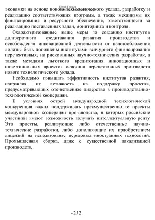 Сергей Глазьев
УКРАИНСКАЯ КАТАСТРОФА
-252 -
экономки на основе нового технологического уклада, разработку и
реализацию соответствующих программ, а также механизмы их
финансирования и ресурсного обеспечения, ответственности за
реализацию поставленных задач, мониторинга и контроля.
Охарактеризованные выше меры по созданию институтов
долгосрочного кредитования развития производства и
освобождения инновационной деятельности от налогообложения
должны быть дополнены институтами венчурного финансирования
перспективных, но рискованных научно-технических разработок, а
также методами льготного кредитования инновационных и
инвестиционных проектов освоения перспективных производств
нового технологического уклада.
Необходимо повышать эффективность институтов развития,
направляя их активность на поддержку проектов,
предусматривающих отечественное лидерство в производственно-
технологической кооперации.
В условиях острой международной технологической
конкуренции важно поддерживать преимущественно те проекты
международной кооперации производства, в которых российские
участники имеют возможность получать интеллектуальную ренту
Это проекты, реализующие либо отечественные научно-
технические разработки, либо дополняющие их приобретением
лицензий на использование передовых иностранных технологий.
Промышленная сборка, даже с существенной локализацией
производств,
 