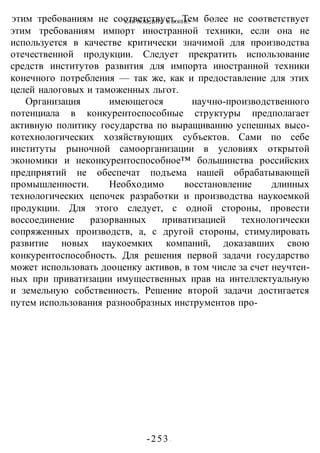 КАК ПОБЕДИТЬ В ВОИНЕ?
-253 -
этим требованиям не соответствует. Тем более не соответствует
этим требованиям импорт иностранной техники, если она не
используется в качестве критически значимой для производства
отечественной продукции. Следует прекратить использование
средств институтов развития для импорта иностранной техники
конечного потребления — так же, как и предоставление для этих
целей налоговых и таможенных льгот.
Организация имеющегося научно-производственного
потенциала в конкурентоспособные структуры предполагает
активную политику государства по выращиванию успешных высо-
котехнологических хозяйствующих субъектов. Сами по себе
институты рыночной самоорганизации в условиях открытой
экономики и неконкурентоспособное™ большинства российских
предприятий не обеспечат подъема нашей обрабатывающей
промышленности. Необходимо восстановление длинных
технологических цепочек разработки и производства наукоемкой
продукции. Для этого следует, с одной стороны, провести
воссоединение разорванных приватизацией технологически
сопряженных производств, а, с другой стороны, стимулировать
развитие новых наукоемких компаний, доказавших свою
конкурентоспособность. Для решения первой задачи государство
может использовать дооценку активов, в том числе за счет неучтен-
ных при приватизации имущественных прав на интеллектуальную
и земельную собственность. Решение второй задачи достигается
путем использования разнообразных инструментов про-
 