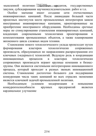 Сергей Глазьев
УКРАИНСКАЯ КАТАСТРОФА
-254-
мышленной политики: льготных кредитов, государственных
закупок, субсидирования научноисследовательских работ и т.п.
Особое значение имеет создание сети отечественных
инжиниринговых кампаний. После ликвидации большей части
проектных институтов место промышленных интеграторов заняли
иностранные инжиниринговые кампании, ориентированные на
приобретение иностранного оборудования. Необходимы срочные
меры по стимулированию становления инжиниринговых кампаний,
владеющих современными технологиями проектирования и
комплектования промышленных объектов, а также планирования
жизненного цикла сложных видов техники.
Становление нового технологического уклада происходит путем
формирования кластеров технологически сопряженных
производств, образующихся по направлениям распространения его
ключевых («ядерных») технологий. Ведущую роль в координации
инновационных процессов в кластерах технологически
сопряженных производств играют крупные компании и бизнес-
группы. Они являются системными интеграторами инновационного
процесса, который проходит в разных звеньях ипповациоппой
системы. Становление достаточно большого для поддержания
конкуренции числа таких кампаний во всех отраслях экономики
является ключевой задачей промышленной политики.
Необходимым условием модернизации и повышения
конкурентоспособности крупных предприятий является
кардинальное улучшение
 