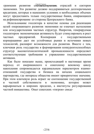 Сергей Глазьев
УКРАИНСКАЯ КАТАСТРОФА
-256 -
граммами развития соответствующих отраслей и секторов
экономики. Это развитие должно поддерживаться долгосрочными
кредитами, которые в нынешних условиях в необходимых объемах
могут предоставить только государственные банки, опирающиеся
на рефинансирование со стороны Центрального банка.
Использование госсектора в качестве основы для реализации
целей опережающего развития экономики не означает вытеснения
или огосударствления частных структур. Напротив, генерируемая
госсектором экономическая активность будет стимулировать и рост
частных предприятий. Кооперация с государственными
корпорациями даст им устойчивые рынки и источники новых
технологий, расширит возможности для развития. Вместе с тем,
ключевая роль государства в формировании конкурентоспособных
структур высокотехнологической промышленности определяет
соответствующие требования к управлению государственными
активами.
Как было показано выше, происходящий в настоящее время
переход от американского к азиатскому вековому циклу
накопления сопровождается кардинальным пересмотром взаимо-
отношений государства и бизнеса на началах социального
партнерства, где интересы общества имеют приоритетное значение.
При этом ключевую роль играет не соотношение государственной
и частной собственности в экономике, которое может
варьироваться в широких пределах, а институты регулирования
частной инициативы. Опыт азиатских «тигров» свиде-
 