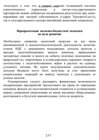 КАК ПОБЕДИТЬ В ВОИНЕ?
-257-
телъствует о том, что в рамках хорошо отлаженной системы
стратегического управления и частно-государственного
партнерства можно добиваться выдающихся результатов при доми-
нировании как частной собственности («.(арап Тпсогрога1:ес1»),
так и государственного сектора (китайский рыночный социализм).
Переориентация налогово-бюджетной политики
на цели развития
Необходимо снижение налоговой нагрузки на все виды
инновационной и высокотехнологической деятельности, включая:
отмену НДС с замещением выпадающих доходов налогом с
продаж, налогообложением вывоза капитала, приведением
экспортных пошлин и налога на добычу полезных ископаемых на
природный газ, энергоемких и углеводородных сырьевых товаров в
соответствие с налогообложением нефти в расчете на единицу
условного топлива. Не менее полутриллиона дополнительных
доходов бюджета могут быть получены за счет пресечения
сомнительных операций по вывозу капитала с уклонением от
уплаты налогов.
Одновременно следует расширить финансовые возможности
модернизации предприятий: предоставить им права по переоценке
основных фондов по восстановительной стоимости и установлению
нормы ускоренной амортизации на вновь вводимое оборудование;
восстановить в бухучете накопительные счета по амортиза-
 
