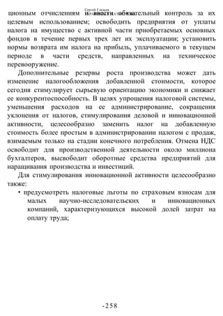 Сергей Глазьев
УКРАИНСКАЯ КАТАСТРОФА
-258 -
ционным отчислениям и ввести обязательный контроль за их
целевым использованием; освободить предприятия от уплаты
налога на имущество с активной части приобретаемых основных
фондов в течение первых трех лет их эксплуатации; установить
нормы возврата им налога на прибыль, уплачиваемого в текущем
периоде в части средств, направленных на техническое
перевооружение.
Дополнительные резервы роста производства может дать
изменение налогообложения добавленной стоимости, которое
сегодня стимулирует сырьевую ориентацию экономики и снижает
ее конкурентоспособность. В целях упрощения налоговой системы,
уменьшения расходов на ее администрирование, сокращения
уклонения от налогов, стимулирования деловой и инновационной
активности, целесообразно заменить налог на добавленную
стоимость более простым в администрировании налогом с продаж,
взимаемым только на стадии конечного потребления. Отмена НДС
освободит для производственной деятельности около миллиона
бухгалтеров, высвободит оборотные средства предприятий для
наращивания производства и инвестиций.
Для стимулирования инновационной активности целесообразно
также:
• предусмотреть налоговые льготы по страховым взносам для
малых научно-исследовательских и инновационных
компаний, характеризующихся высокой долей затрат на
оплату труда;
 