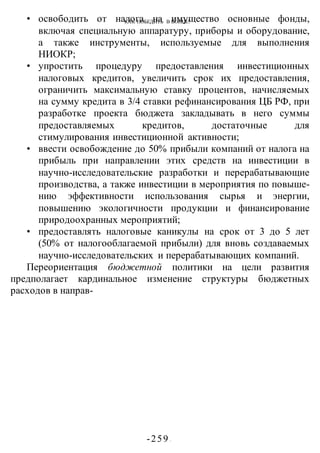 КАК ПОБЕДИТЬ В ВОИНЕ?
-259 -
• освободить от налога на имущество основные фонды,
включая специальную аппаратуру, приборы и оборудование,
а также инструменты, используемые для выполнения
НИОКР;
• упростить процедуру предоставления инвестиционных
налоговых кредитов, увеличить срок их предоставления,
ограничить максимальную ставку процентов, начисляемых
на сумму кредита в 3/4 ставки рефинансирования ЦБ РФ, при
разработке проекта бюджета закладывать в него суммы
предоставляемых кредитов, достаточные для
стимулирования инвестиционной активности;
• ввести освобождение до 50% прибыли компаний от налога на
прибыль при направлении этих средств на инвестиции в
научно-исследовательские разработки и перерабатывающие
производства, а также инвестиции в мероприятия по повыше-
нию эффективности использования сырья и энергии,
повышению экологичности продукции и финансирование
природоохранных мероприятий;
• предоставлять налоговые каникулы на срок от 3 до 5 лет
(50% от налогооблагаемой прибыли) для вновь создаваемых
научно-исследовательских и перерабатывающих компаний.
Переориентация бюджетной политики на цели развития
предполагает кардинальное изменение структуры бюджетных
расходов в направ-
 
